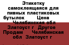 Этикетку самоклеящаяся для пивных пластиковых бутылок.    › Цена ­ 12 000 - Челябинская обл., Златоуст г. Другое » Продам   . Челябинская обл.,Златоуст г.